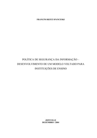 FRANCINI REITZ SPANCESKI
POLÍTICA DE SEGURANÇA DA INFORMAÇÃO –
DESENVOLVIMENTO DE UM MODELO VOLTADO PARA
INSTITUIÇÕES DE ENSINO
JOINVILLE
DEZEMBRO / 2004
 