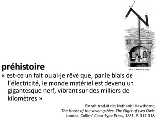 préhistoire « est-ce un fait ou ai-je rêvé que, par le biais de l’électricité, le monde matériel est devenu un gigantesque nerf, vibrant sur des milliers de kilomètres » Extrait traduit de: Nathaniel Hawthorne, The House of the seven gables. The Flight of two Owls . London, Collins’ Clear-Type Press, 1851. P. 317-318. 