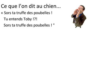 Ce que l’on dit au chien... « Sors ta truffe des poubelles !  Tu entends Toby !?!  Sors ta truffe des poubelles ! " 