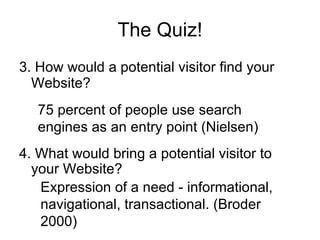 The Quiz! 3. How would a potential visitor find your Website? 4. What would bring a potential visitor to your Website? 75 percent of people use search engines as an entry point (Nielsen) Expression of a need - informational, navigational, transactional. (Broder 2000) 