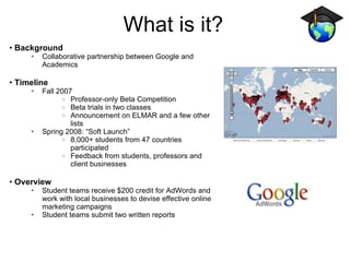 What is it? Background Collaborative partnership between Google and Academics Timeline Fall 2007 Professor-only Beta Competition Beta trials in two classes Announcement on ELMAR and a few other lists Spring 2008: “Soft Launch” 8,000+ students from 47 countries participated Feedback from students, professors and client businesses  Overview Student teams receive $200 credit for AdWords and work with local businesses to devise effective online marketing campaigns Student teams submit two written reports  