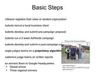Basic Steps Professor registers their class or student organization Students recruit a local business client Students develop and submit pre-campaign proposal Students run a 3 week AdWords campaign Students develop and submit a post-campaign summary Google judges teams on a  proprietary algorithm Academics judge teams on written reports Ten winners flown to Google Headquarters  Global winner Three regional winners  (Americas, EMEA, Asia Pacific) Six regional finalists  (Americas, EMEA, Asia Pacific) (See student blog at http://www.itmilk.com/2008/09/15/googleplex-trip-day-1/) Winner of the Americas Region!  
