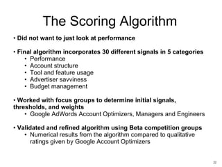 The Scoring Algorithm Did not want to just look at performance Final algorithm incorporates 30 different signals in 5 categories Performance  Account structure Tool and feature usage Advertiser savviness Budget management Worked with focus groups to determine initial signals, thresholds, and weights Google AdWords Account Optimizers, Managers and Engineers  Validated and refined algorithm using Beta competition groups Numerical results from the algorithm compared to qualitative ratings given by Google Account Optimizers 