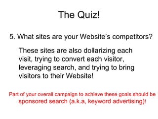 The Quiz! 5. What sites are your Website’s competitors? These sites are also dollarizing each visit, trying to convert each visitor, leveraging search, and trying to bring visitors to their Website! Part of your overall campaign to achieve these goals should be  sponsored search (a.k.a, keyword advertising) ! 