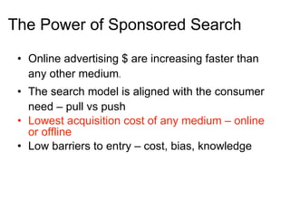 The Power of Sponsored Search  Online advertising $ are increasing faster than any other medium . The search model is aligned with the consumer need – pull vs push  Lowest acquisition cost of any medium – online or offline Low barriers to entry – cost, bias, knowledge 