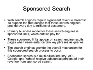 Sponsored Search Web search engines require significant revenue streams!  to support the free access that these search engines provide every day to millions of customers.  Primary business model for these search engines is sponsored links, which entities pay for.  These sponsored links appear on search engine results pages when users enter certain key phrases as queries.  The search engines provide the overall mechanism for this sponsored search process to occur.  Sponsored search is a multi-billion industry. AOL, Google, and Yahoo! receive substantial portions of their revenue from sponsored search. 