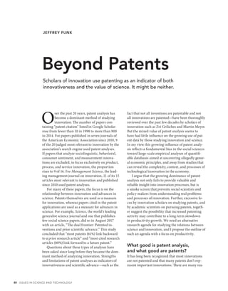 48 ISSUES IN SCIENCE AND TECHNOLOGY
O
ver the past 20 years, patent analysis has
become a dominant method of studying
innovation. The number of papers con-
taining “patent citation” listed in Google Scholar
rose from fewer than 10 in 1998 to more than 900
in 2014. For papers published in seven journals of
the American Economic Association since 2010, 9
of the 20 judged most relevant to innovation by the
association’s search engine used patent analyses.
If papers that analyze sociolinguistic, behavioral,
consumer sentiment, and measurement innova-
tions are excluded, to focus exclusively on product,
process, and service innovation, the proportion
rises to 9 of 16. For Management Science, the lead-
ing management journal on innovation, 11 of its 15
articles most relevant to innovation and published
since 2010 used patent analyses.
For many of these papers, the focus is on the
relationship between innovation and advances in
science. Patents themselves are used as a measure
for innovation, whereas papers cited in the patent
applications are used as a measure for advances in
science. For example, Science, the world’s leading
generalist science journal and one that publishes
few social science papers, did so in August 2017
with an article, “The dual frontier: Patented in-
ventions and prior scientific advance.” This study
concluded that “most patents (61%) link backward
to a prior research article” and “most cited research
articles (80%) link forward to a future patent.”
Questions about these types of analyses have
been asked since long before they became the dom-
inant method of analyzing innovation. Strengths
and limitations of patent analyses as indicators of
innovativeness and scientific advance—such as the
fact that not all inventions are patentable and not
all innovations are patented—have been thoroughly
reviewed over the past few decades by scholars of
innovation such as Zvi Griliches and Martin Meyer.
But the mixed value of patent analysis seems to
have had little influence on the growing use of pat-
ent data by those studying innovation and science.
In my view this growing influence of patent analy-
sis reflects a fundamental bias in the social sciences
toward large-scale empirical analyses of quantifi-
able databases aimed at uncovering allegedly gener-
al economic principles, and away from studies that
can reveal the complexity, context, and processes of
technological innovation in the economy.
I argue that the growing dominance of patent
analysis not only fails to provide valuable and
reliable insight into innovation processes, but is
a smoke screen that prevents social scientists and
policy-makers from understanding real problems
and processes of innovation. Further, excessive fo-
cus by innovation scholars on studying patents, and
by academic scientists on pursuing patents, togeth-
er suggest the possibility that increased patenting
activity may contribute to a long-term slowdown
in productivity growth. We need an alternative
research agenda for studying the relations between
science and innovation, and I propose the outline of
such an agenda with a focus on productivity.
What good is patent analysis,
and what good are patents?
It has long been recognized that most innovations
are not patented and that many patents don’t rep-
resent important innovations. There are many rea-
Beyond Patents
JEFFREY FUNK
Scholars of innovation use patenting as an indicator of both
innovativeness and the value of science. It might be neither.
 