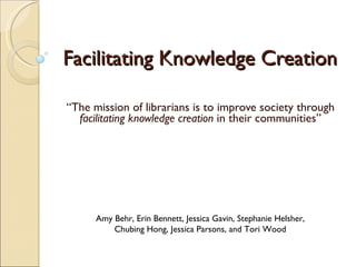 Facilitating Knowledge Creation “ The mission of librarians is to improve society through  facilitating knowledge creation  in their communities” Amy Behr, Erin Bennett, Jessica Gavin, Stephanie Helsher, Chubing Hong, Jessica Parsons, and Tori Wood 