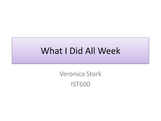 What I Did All Week Veronica Stork IST600 