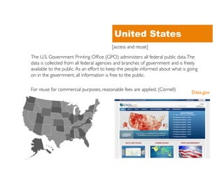 United States
                                          [access and reuse]	


The U.S. Government Printing Ofﬁce (GPO) administers all federal public data. The
data is collected from all federal agencies and branches of government and is freely
available to the public. As an effort to keep the people informed about what is going
on in the government, all information is free to the public.	


For reuse for commercial purposes, reasonable fees are applied. (Cornell)	

                                                                                 Data.gov	

 