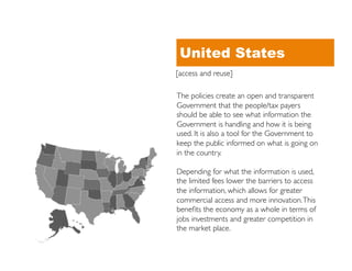 United States
[access and reuse]	


The policies create an open and transparent
Government that the people/tax payers
should be able to see what information the
Government is handling and how it is being
used. It is also a tool for the Government to
keep the public informed on what is going on
in the country. 	


Depending for what the information is used,
the limited fees lower the barriers to access
the information, which allows for greater
commercial access and more innovation. This
beneﬁts the economy as a whole in terms of
jobs investments and greater competition in
the market place.	

 