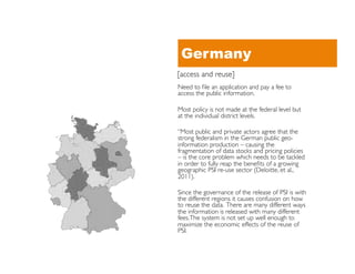 Germany
[access and reuse]	

Need to ﬁle an application and pay a fee to
access the public information. 	


Most policy is not made at the federal level but
at the individual district levels.	


“Most public and private actors agree that the
strong federalism in the German public geo-
information production – causing the
fragmentation of data stocks and pricing policies
– is the core problem which needs to be tackled
in order to fully reap the beneﬁts of a growing
geographic PSI re-use sector (Deloitte, et al.,
2011).	


Since the governance of the release of PSI is with
the different regions it causes confusion on how
to reuse the data. There are many different ways
the information is released with many different
fees. The system is not set up well enough to
maximize the economic effects of the reuse of
PSI.	

 