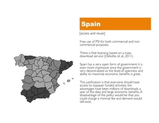 Spain
[access and reuse]	


Free use of PSI for both commercial and non
commercial purposes.	


There is free licensing based on a mass
download service (Deloitte, et al., 2011). 	


Spain has a very open form of government; it is
even more impressive since the government is
very decentralized so the level of openness and
ability to maximize economic beneﬁts is great. 	


The justiﬁcation is that everyone should have
access to taxpayer funded activities, the
advantages have been millions of downloads a
year of the data and large economic beneﬁts. A
disadvantage of the policy would be that you
could charge a minimal fee and demand would
still exist.	

 