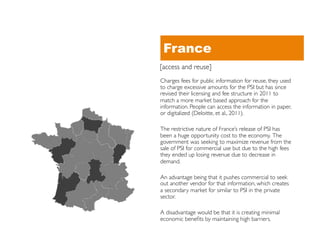 France
[access and reuse]	

Charges fees for public information for reuse, they used
to charge excessive amounts for the PSI but has since
revised their licensing and fee structure in 2011 to
match a more market based approach for the
information. People can access the information in paper,
or digitalized (Deloitte, et al., 2011).	


The restrictive nature of France’s release of PSI has
been a huge opportunity cost to the economy. The
government was seeking to maximize revenue from the
sale of PSI for commercial use but due to the high fees
they ended up losing revenue due to decrease in
demand. 	


An advantage being that it pushes commercial to seek
out another vendor for that information, which creates
a secondary market for similar to PSI in the private
sector. 	


A disadvantage would be that it is creating minimal
economic beneﬁts by maintaining high barriers.	

 