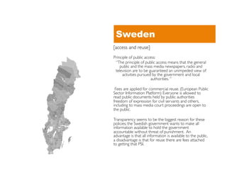 Sweden
[access and reuse]	

Principle of public access: 	

 “The principle of public access means that the general
    public and the mass media newspapers, radio and
 television are to be guaranteed an unimpeded view of
     activities pursued by the government and local
                        authorities. ”	


 Fees are applied for commercial reuse. (European Public
Sector Information Platform) Everyone is allowed to
read public documents held by public authorities
freedom of expression for civil servants and others,
including to mass media court proceedings are open to
the public.	


Transparency seems to be the biggest reason for these
policies; the Swedish government wants to make all
information available to hold the government
accountable without threat of punishment. An
advantage is that all information is available to the public,
a disadvantage is that for reuse there are fees attached
to getting that PSI.	

 