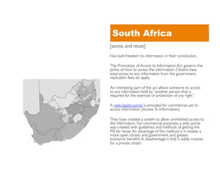 South Africa
[access and reuse]	

Has built freedom to information in their constitution.	


The Promotion of Access to Information Act governs the
policy of how to access the information. Citizens have
total access to any information from the government,
replication fees do apply. 	


An interesting part of the act allows someone to access
to any information held by “another person that is
required for the exercise or protection of any right.” 	


A web based portal is provided for commercial use to
access information (Access To Information). 	


They have created a system to allow uninhibited access to
the information. For commercial purposes, a web portal
was created with guidelines and methods of getting the
PSI for reuse. An advantage of this method is it creates a
more open society and government, and greater
economic beneﬁts. A disadvantage is that is oddly invasive
for a private citizen.	

 