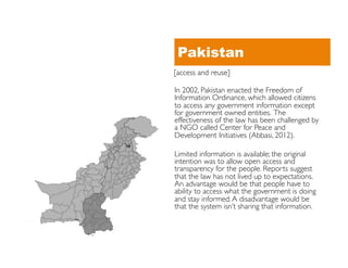 Pakistan
[access and reuse]	


In 2002, Pakistan enacted the Freedom of
Information Ordinance, which allowed citizens
to access any government information except
for government owned entities. The
effectiveness of the law has been challenged by
a NGO called Center for Peace and
Development Initiatives (Abbasi, 2012).	


Limited information is available; the original
intention was to allow open access and
transparency for the people. Reports suggest
that the law has not lived up to expectations.
An advantage would be that people have to
ability to access what the government is doing
and stay informed. A disadvantage would be
that the system isn’t sharing that information.	

 