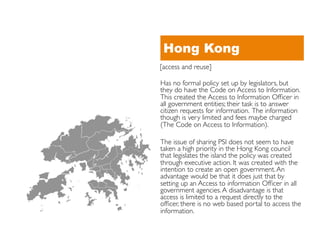 Hong Kong
[access and reuse]	


Has no formal policy set up by legislators, but
they do have the Code on Access to Information.
This created the Access to Information Ofﬁcer in
all government entities; their task is to answer
citizen requests for information. The information
though is very limited and fees maybe charged
(The Code on Access to Information).	


The issue of sharing PSI does not seem to have
taken a high priority in the Hong Kong council
that legislates the island the policy was created
through executive action. It was created with the
intention to create an open government. An
advantage would be that it does just that by
setting up an Access to information Ofﬁcer in all
government agencies. A disadvantage is that
access is limited to a request directly to the
ofﬁcer, there is no web based portal to access the
information.	

 