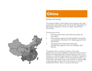 China
[access and reuse]	

The General Ofﬁce of the State Council governs the open
government information work. Set up by the Regulations of
the People’s Republic of China on Open Government
Information. 	


The law sets out to:	

1.    Disclose government information promptly and
      accurately.	

2.    Administrative agencies should establish and perfect
      a coordination mechanism for releasing government
      information.	

3.    The government information disclosed
      administrative agencies may not endanger state
      security. 	


The government is trying to create a more open
government, since the credibility of the government with its
citizens has diminished over the past few years this can be
viewed as a method of gaining some of that lost respect. An
advantage is that it creates a more transparent system that
citizens can participate more in the process. A disadvantage
is that there are no clear terms for reuse, so it can be
implied that PSI for reuse is a case by case basis.	

 