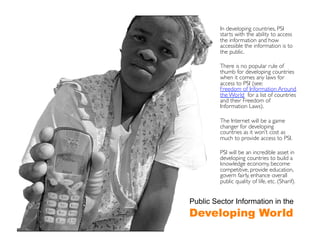 In developing countries, PSI
         starts with the ability to access
         the information and how
         accessible the information is to
         the public.	


         There is no popular rule of
         thumb for developing countries
         when it comes any laws for
         access to PSI (see:
         Freedom of Information Around
         the World for a list of countries
         and their Freedom of
         Information Laws).	


         The Internet will be a game
         changer for developing
         countries as it won’t cost as
         much to provide access to PSI.	


         PSI will be an incredible asset in
         developing countries to build a
         knowledge economy, become
         competitive, provide education,
         govern fairly, enhance overall
         public quality of life, etc. (Sharif).	



Public Sector Information in the
Developing World
 