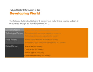 Public Sector Information in the
      Developing World

      The following factors lead to higher E-Government maturity in a country and can all
      be achieved through aid from PSI (Iﬁnedo, 2011).	


Economic Factors 	

	

     Wealth (GDP per capita) available to a country	

Technological Factors 	
   Technological infrastructure available in a country	

                            Technological innovative capacity of a country	

Social Factors	
            Human capital resource available in a country	

                            Transparency (low corruption perceptions) in a country	

Political Factors	
         Rule of law in a country	

                           Civil liberties in a country	

                           Political rights in a country	

                           Government efﬁciency in a country	

 