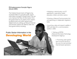 PSI Implementation Example: Nigeria
   (Daniel, 2004)	

                                                   •  Adopting a national policy on ICT
   The Federal Government of Nigeria has           applications in agriculture, health,
   increased efforts to provide public sector      education, military and other sectors	

   information through E-Government. The aim
   is to improve the ﬂow of information from       •  Enacting a National Communication Act
   the government to its citizens, from citizens   and appointing an independent regulatory
   to government and within government             body	

   departments, by setting up relevant Internet
   and Intranet systems for federal, state and
                                                   •  Launching a data and research satellite in
   local governments including:	

                                                   2003 with plans for a communications
                                                   satellite in 2006	


Public Sector Information in the                            •  Setting up NITDA 	

                                                            (National Information Technology
Developing World                                            Development Agency)	


                                                                    •  Promoting cyber-speciﬁc
                                                                    laws to ensure security in
                                                                    the use of e-mail and other
                                                                    Internet-based operations	

 