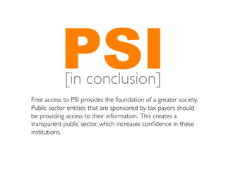 PSI	

            [in conclusion]
Free access to PSI provides the foundation of a greater society.
Public sector entities that are sponsored by tax payers should
be providing access to their information. This creates a
transparent public sector, which increases conﬁdence in these
institutions. 	

 