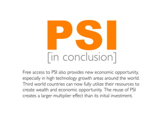 PSI	

             [in conclusion]
Free access to PSI also provides new economic opportunity,
especially in high technology growth areas around the world.
Third world countries can now fully utilize their resources to
create wealth and economic opportunity. The reuse of PSI
creates a larger multiplier effect than its initial investment. 	

 