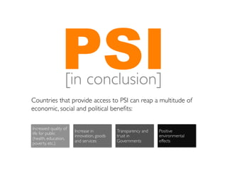 PSI	

                   [in conclusion]
Countries that provide access to PSI can reap a multitude of
economic, social and political beneﬁts:	


Increased quality of
                       Increase in         Transparency and   Positive
life for public
                       innovation, goods   trust in           environmental
(health, education,
                       and services 	

    Governments	

     effects 	

poverty, etc.)	

 