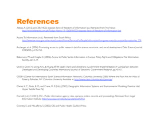 References
Abbasi, A. (2012, June 28). NGO exposes farce of freedom of information law. Retrieved from The News:
    http://www.thenews.com.pk/Todays-News-13-15658-NGO-exposes-farce-of-freedom-of-information-law	


Access To Information. (n.d.). Retrieved from South Africa:
     http://www.services.gov.za/services/content/Home/ServicesForPeople/informationfromgovernment/accesstoinformation/en_ZA	


Arzberger, et al. (2004). Promoting access to public research data for science, economic, and social development. Data Science Journal,
     CODATA, p.135-152.	


Blakemore, M. and Cragila, C. (2006). Access to Public Sector Information in Europe: Policy, Rights and Obligations. The Information
     Society, 22:13-24.	


Chen, Y., Chen, H., Ching, R. K., & Huang, W. W. (2007, April-June). Electronic Government Implementation: A Comparison between
     Developed and Developing Countries. International Journal of Electronic Government Research, pp. 45-61. 	


CIESIN (Center for International Earth Science Information Network), Columbia University. 2006. Where the Poor Are: An Atlas of
     Poverty. Palisades, NY: Columbia University. Available at: http://www.ciesin.columbia.edu/povmap/.	


Clarke, K. C., Parks, B. O., and Crane, M. P. (Eds) (2002). Geographic Information Systems and Environmental Modeling, Prentice Hall,
     Upper Saddle River, NJ.	


Cornell. (n.d.). 5 USC § 552 - Public information; agency rules, opinions, orders, records, and proceedings. Retrieved from Legal
    Information Institute: http://www.law.cornell.edu/uscode/text/5/552 	


Cromley, E. and McLafferty, S. (2002) GIS and Public Health. Guilford Press.	

 