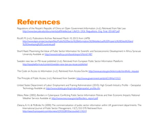 References
Regulations of the People's Republic of China on Open Government Information. (n.d.). Retrieved from Yale Law:
     http://www.law.yale.edu/documents/pdf/Intellectual_Life/Ch_OGI_Regualtions_Eng_Final_051607.pdf 	


Ricolﬁ, M. (n.d.). Publications Archive. Retrieved March 10, 2013, from LAPSI:
      http://www.lapsi-project.eu/lapsiﬁles/Public%20Sector%20Information,%20Intellectual%20Property%20Data%20and
      %20Developing%20Countries.pdf 	


Sharif, Raed. Maximizing the Value of Public Sector Information for Scientiﬁc and Socioeconomic Development in Africa. Syracuse
      University. Available at: http://www.kmafrica.com/book/export/html/1487	


Sweden: new law on PSI reuse published. (n.d.). Retrieved from European Public Sector Information Plateform:
    http://epsiplatform.eu/content/sweden-new-law-psi-reuse-published 	


The Code on Access to Information. (n.d.). Retrieved from Access.Gov.hk: http://www.access.gov.hk/en/code.htm#info_request	


The Principle of Public Access. (n.d.). Retrieved from Sweden: http://www.government.se/sb/d/2184/a/15521 	


United States Department of Labor: Employment and Training Administration (2010). High Growth Industry Proﬁle – Geospatial
     Technology. Available at: http://www.doleta.gov/brg/indprof/geospatial_proﬁle.cfm	


Weiss, Peter. (2002). Borders in Cyberspace: Conﬂicting Public Sector Information Policies and their Economic Impacts. National
     Weather Service. Available at: http://www.nws.noaa.gov/sp/Borders_report.pdf	


Zakaria, A. H., & McBride, N. (2000). The commercialisation of public sector information within UK government departments. The
     International Journal of Public Sector Management, 13(7), 552-570. Retrieved from
     http://search.proquest.com/docview/234322843?accountid=14214 	

 