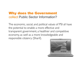 Why does the Government
collect Public Sector Information?

The economic, social, and political values of PSI all have
the potential to enable a more effective and
transparent government, a healthier and competitive
economy, as well as a more knowledgeable and
responsible citizenry (Sharif).	

 