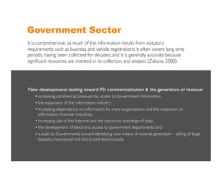 Government Sector
It is comprehensive, as much of the information results from statutory
requirements such as business and vehicle registrations; it often covers long time
periods, having been collected for decades; and it is generally accurate because
signiﬁcant resources are invested in its collection and analysis (Zakaria, 2000).	





New developments leading toward PSI commercialization & the generation of revenue:	

    •  increasing commercial pressure for access to Government information;	

    •  the expansion of the information industry;	

    •  increasing dependence on information by many organizations and the expansion of
     	

information intensive industries;	

    •  increasing use of the Internet and the electronic exchange of data;	

    •  the development of electronic access to government departments; and	

    •  a push by Governments toward identifying new means of income generation - selling of large
     	

datasets, maintained and distributed electronically. 	

 