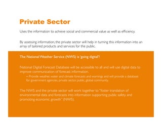 Private Sector
Uses the information to achieve social and commercial value as well as efﬁciency.	


By assessing information, the private sector will help in turning this information into an
array of tailored products and services for the public. 	


The National Weather Service (NWS) is ‘going digital’!	


National Digital Forecast Database will be accessible to all and will use digital data to
improve communication of forecast information.	

    –  Provide weather, water and climate forecasts and warnings and will provide a database
    for government agencies, private sector, public, global community. 	



The NWS and the private sector will work together to “foster translation of
environmental data and forecasts into information supporting public safety and
promoting economic growth” (NWS). 	

 
