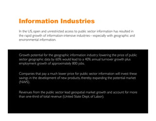Information Industries
In the US, open and unrestricted access to public sector information has resulted in
the rapid growth of information-intensive industries—especially with geographic and
environmental information.	




Growth potential for the geographic information industry: lowering the price of public
sector geographic data by 60% would lead to a 40% annual turnover growth plus
employment growth of approximately 800 jobs. 	


Companies that pay a much lower price for public sector information will invest these
savings in the development of new products, thereby expanding the potential market
(NWS). 	


Revenues from the public sector lead geospatial market growth and account for more
than one-third of total revenue (United State Dept. of Labor). 	

 