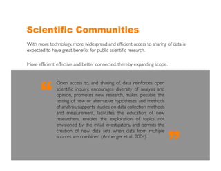 Scientific Communities
With more technology, more widespread and efﬁcient access to sharing of data is
expected to have great beneﬁts for public scientiﬁc research.	


More efﬁcient, effective and better connected, thereby expanding scope. 	





       “
               Open access to, and sharing of, data reinforces open
               scientiﬁc inquiry, encourages diversity of analysis and
               opinion, promotes new research, makes possible the
               testing of new or alternative hypotheses and methods
               of analysis, supports studies on data collection methods
               and measurement, facilitates the education of new
               researchers, enables the exploration of topics not
               envisioned by the initial investigators, and permits the



                                                                          ”
               creation of new data sets when data from multiple
               sources are combined (Arzberger et al., 2004).	

 