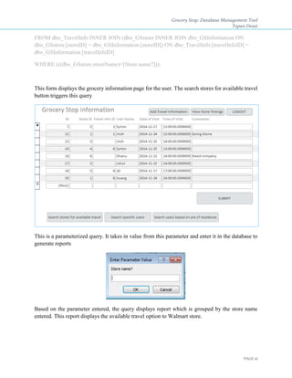 Grocery Stop: Database Management Tool
Tapan Desai
PAGE 16
FROM dbo_TravelInfo INNER JOIN (dbo_GSstore INNER JOIN dbo_GSInformation ON
dbo_GSstore.[storeID] = dbo_GSInformation.[storeID]) ON dbo_TravelInfo.[travelInfoID] =
dbo_GSInformation.[travelInfoID]
WHERE (((dbo_GSstore.storeName)=[Store name?]));
This form displays the grocery information page for the user. The search stores for available travel
button triggers this query
This is a parameterized query. It takes in value from this parameter and enter it in the database to
generate reports
Based on the parameter entered, the query displays report which is grouped by the store name
entered. This report displays the available travel option to Walmart store.
 