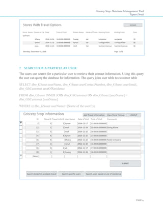 Grocery Stop: Database Management Tool
Tapan Desai
PAGE 17
2. SEARCH FOR A PARTICULAR USER:
The users can search for a particular user to retrieve their contact information. Using this query
the user can query the database for information. The query joins user table to customer table
SELECT dbo_GSuser.userName, dbo_GSuser.userContactNumber, dbo_GSuser.userEmail,
dbo_GSCustomer.areaOfResidence
FROM dbo_GSuser INNER JOIN dbo_GSCustomer ON dbo_GSuser.[userName] =
dbo_GSCustomer.[userName]
WHERE (((dbo_GSuser.userName)=[Name of the user?]));
 