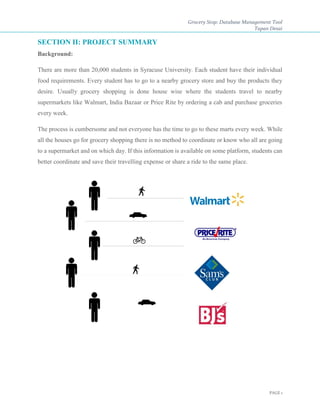 Grocery Stop: Database Management Tool
Tapan Desai
PAGE 1
SECTION II: PROJECT SUMMARY
Background:
There are more than 20,000 students in Syracuse University. Each student have their individual
food requirements. Every student has to go to a nearby grocery store and buy the products they
desire. Usually grocery shopping is done house wise where the students travel to nearby
supermarkets like Walmart, India Bazaar or Price Rite by ordering a cab and purchase groceries
every week.
The process is cumbersome and not everyone has the time to go to these marts every week. While
all the houses go for grocery shopping there is no method to coordinate or know who all are going
to a supermarket and on which day. If this information is available on some platform, students can
better coordinate and save their travelling expense or share a ride to the same place.
 