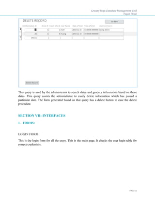Grocery Stop: Database Management Tool
Tapan Desai
PAGE 21
This query is used by the administrator to search dates and grocery information based on those
dates. This query assists the administrator to easily delete information which has passed a
particular date. The form generated based on that query has a delete button to ease the delete
procedure.
SECTION VII: INTERFACES
1. FORMS:
LOGIN FORM:
This is the login form for all the users. This is the main page. It checks the user login table for
correct credentials.
 