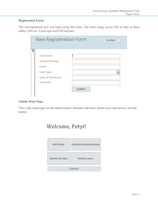 Grocery Stop: Database Management Tool
Tapan Desai
PAGE 25
Registration Form:
The non-registered user can login using this form. The form using access fills in data in three
tables: GSUser, UserLogin and GSCustomer.
Admin Main Page:
This is the main page for the administrator. Includes add store, delete users and grocery records
button.
 