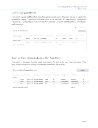 Grocery Stop: Database Management Tool
Tapan Desai
PAGE 36
Users by Area Query Report:
This report is generated based on area of residence search query. The users staying in a particular
area can be viewed. This report groups the users by the store they are traveling and further eases
out analysis. This report joins GSCustomer, GSStore and TravelInfo table together to provide easy
analysis option.
Report for Travel Information Based on Store Name Query:
This report is generated from the store name query. As soon as the user enters the name of the
store, travel information relating to that store is available for analysis.
 