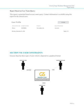 Grocery Stop: Database Management Tool
Tapan Desai
PAGE 37
Report Based on User Name Query:
This report is generated based on user name query. Contact information is available using this
report for the entered users.
SECTION VII: USER CONSTRAINTS
Grocery Stop has three types of users which is depicted in a graphical format
 