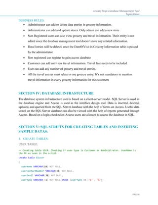 Grocery Stop: Database Management Tool
Tapan Desai
PAGE 6
BUSINESS RULES:
 Administrator can add or delete data entries in grocery information.
 Administrator can add and update stores. Only admin can add a new store
 Non Registered users can also view grocery and travel information. Their entity is not
added since the database management tool doesn’t store any related information.
 Data Entries will be deleted once the DateOfVisit in Grocery Information table is passed
by the administrator
 Non registered can register to gain access database
 Customer can add and view travel information. Travel fare needs to be included.
 User can add any number of grocery and travel entries.
 All the travel entries must relate to one grocery entry. It’s not mandatory to mention
travel information in every grocery information for the customers
SECTION IV: DATABASE INFRASTUCTURE
The database system infrastructure used is based on a client-server model. SQL Server is used as
the database engine and Access is used as the interface design tool. Data is inserted, deleted,
updated, and queried from the SQL Server database with the help of forms on Access. Useful data
stored on the SQL Server database can also be viewed with the help of reports generated through
Access. Based on a login checked on Access users are allowed to access the database in SQL.
SECTION V: SQL SCRIPTS FOR CREATING TABLES AND INSERTING
SAMPLE DATAS:
1. CREATE TABLES:
USER TABLE:
-- Creating table USER. Checking if user type is Customer or Administrator. UserName is
the PK as seen in the script.
create table GSuser
(
userName VARCHAR(10) NOT NULL,
userContactNumber VARCHAR(30) NOT NULL,
userEmail VARCHAR(30) NOT NULL,
userType VARCHAR (1) NOT NULL check (userType IN ('C' , 'A'))
 