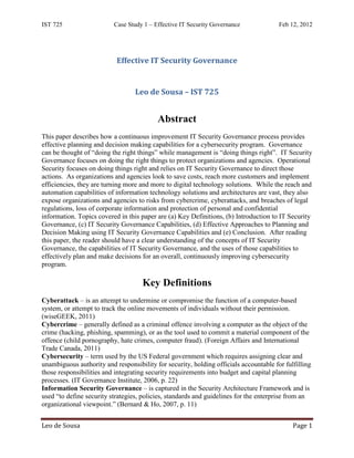 IST 725                   Case Study 1 – Effective IT Security Governance              Feb 12, 2012




                           Effective IT Security Governance


                                  Leo de Sousa – IST 725


                                          Abstract
This paper describes how a continuous improvement IT Security Governance process provides
effective planning and decision making capabilities for a cybersecurity program. Governance
can be thought of “doing the right things” while management is “doing things right”. IT Security
Governance focuses on doing the right things to protect organizations and agencies. Operational
Security focuses on doing things right and relies on IT Security Governance to direct those
actions. As organizations and agencies look to save costs, reach more customers and implement
efficiencies, they are turning more and more to digital technology solutions. While the reach and
automation capabilities of information technology solutions and architectures are vast, they also
expose organizations and agencies to risks from cybercrime, cyberattacks, and breaches of legal
regulations, loss of corporate information and protection of personal and confidential
information. Topics covered in this paper are (a) Key Definitions, (b) Introduction to IT Security
Governance, (c) IT Security Governance Capabilities, (d) Effective Approaches to Planning and
Decision Making using IT Security Governance Capabilities and (e) Conclusion. After reading
this paper, the reader should have a clear understanding of the concepts of IT Security
Governance, the capabilities of IT Security Governance, and the uses of those capabilities to
effectively plan and make decisions for an overall, continuously improving cybersecurity
program.

                                     Key Definitions
Cyberattack – is an attempt to undermine or compromise the function of a computer-based
system, or attempt to track the online movements of individuals without their permission.
(wiseGEEK, 2011)
Cybercrime – generally defined as a criminal offence involving a computer as the object of the
crime (hacking, phishing, spamming), or as the tool used to commit a material component of the
offence (child pornography, hate crimes, computer fraud). (Foreign Affairs and International
Trade Canada, 2011)
Cybersecurity – term used by the US Federal government which requires assigning clear and
unambiguous authority and responsibility for security, holding officials accountable for fulfilling
those responsibilities and integrating security requirements into budget and capital planning
processes. (IT Governance Institute, 2006, p. 22)
Information Security Governance – is captured in the Security Architecture Framework and is
used “to define security strategies, policies, standards and guidelines for the enterprise from an
organizational viewpoint.” (Bernard & Ho, 2007, p. 11)


Leo de Sousa                                                                                Page 1
 