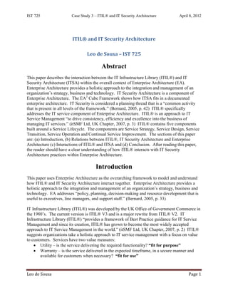 IST 725                 Case Study 3 – ITIL® and IT Security Architecture           April 8, 2012




                         ITIL® and IT Security Architecture

                                 Leo de Sousa – IST 725

                                         Abstract
This paper describes the interaction between the IT Infrastructure Library (ITIL®) and IT
Security Architecture (ITSA) within the overall context of Enterprise Architecture (EA).
Enterprise Architecture provides a holistic approach to the integration and management of an
organization’s strategy, business and technology. IT Security Architecture is a component of
Enterprise Architecture. The EA3 Cube Framework shows how ITSA fits in a documented
enterprise architecture. IT Security is considered a planning thread that is a “common activity
that is present in all levels of the framework.” (Bernard, 2005, p. 42) ITIL® specifically
addresses the IT service component of Enterprise Architecture. ITIL® is an approach to IT
Service Management “to drive consistency, efficiency and excellence into the business of
managing IT services.” (itSMF Ltd, UK Chapter, 2007, p. 3) ITIL® contains five components
built around a Service Lifecycle. The components are Service Strategy, Service Design, Service
Transition, Service Operation and Continual Service Improvement. The sections of this paper
are: (a) Introduction, (b) Relations between ITIL®, IT Security Architecture and Enterprise
Architecture (c) Interactions of ITIL® and ITSA and (d) Conclusion. After reading this paper,
the reader should have a clear understanding of how ITIL® interacts with IT Security
Architecture practices within Enterprise Architecture.

                                      Introduction
This paper uses Enterprise Architecture as the overarching framework to model and understand
how ITIL® and IT Security Architecture interact together. Enterprise Architecture provides a
holistic approach to the integration and management of an organization’s strategy, business and
technology. EA addresses “policy, planning, decision-making and resource development that is
useful to executives, line managers, and support staff.” (Bernard, 2005, p. 33)

IT Infrastructure Library (ITIL®) was developed by the UK Office of Government Commerce in
the 1980’s. The current version is ITIL® V3 and is a major rewrite from ITIL® V2. IT
Infrastructure Library (ITIL®) “provides a framework of Best Practice guidance for IT Service
Management and since its creation, ITIL® has grown to become the most widely accepted
approach to IT Service Management in the world.” (itSMF Ltd, UK Chapter, 2007, p. 2) ITIL®
suggests organizations take a holistic approach to IT service management with a focus on value
to customers. Services have two value measures:
    • Utility – is the service delivering the required functionality? “fit for purpose”
    • Warranty – is the service delivered in the expected timeframe, in a secure manner and
        available for customers when necessary? “fit for use”



Leo de Sousa                                                                             Page 1
 
