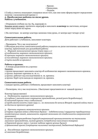- Кризис.
                                         - Оживление.
                                         - Подъём.
( Слайд 2 учитель показывает учащимся после того, как они сами сформулируют определение
понятия «экономический кризис»)
2. Продолжение работы по теме урока.
Работа с учебником.

- Открываем учебник на стр. 84, параграф 10.
Задание всему классу: прочитать параграф и заполнить кластер на листочках, которые
лежат перед вами на партах.

( На листочках: по центру кластера записана тема урока, от центра идут четыре луча)

Самостоятельная работа.
Дети работают с учебником, заполняют кластеры.

- Проверяем. Что у вас получилось?
( Обсуждая результат самостоятельной работы учащихся на доске постепенно заполняется
кластер, приемлемый для дальнейшей работы:
1. Мировой экономический кризис (1929-1933 г.г.)
а) особенности мирового экономического кризиса;
б) причины мирового экономического кризиса;
в) последствия мирового экономического кризиса;
г) пути выхода из кризиса.)

Работа в группах.
- А теперь разделимся на 4 группы:
Задание:
1 группа продолжает заполнять кластер об особенностях мирового экономического кризиса;
2 группа: выясняет причины м. эк. к.;
3 группа: работает над последствиями м. эк. кризиса;
4 группа: берёт пути выхода из мирового эк. кризиса.

Самостоятельная работа.
( каждая группа, работая с учебником, продолжает заполнять кластер)

- Посмотрим, что у нас получилось. ( Выступают представители от каждой группы )

Кластер (продолжение)
2. Особенности мирового экономического кризиса.
а) глубина ( значительное сокращение производства, резкий рост безработицы);
б) масштаб (кризис стал глобальным);
в) продолжительность (1929-1933 г.г.. но экономика до начала Второй мировой войны так и
не достигла прежнего уровня)

3. Причины мирового экономического кризиса.
а) первая мировая война и действия держав – победительниц ( нарушение традиционных
хозяйственных связей, зависимость мировой экономики от стабильности американской
экономики);
б) кризис перепроизводства (переход американской промышленности на технологии
массового производства, низкий уровень потребления населением товаров);
в) биржевой кризис 1929 г. ( резкое падение курсов ценных бумаг);
г) финансовый кризис (сокращение налоговых поступлений, бюджетный дефицит)

4. Последствия мирового экономического кризиса:
а) массовая безработица;
 