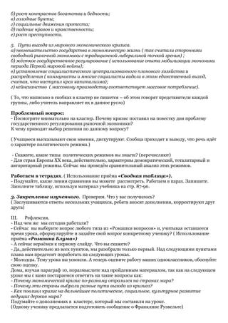 б) рост контрастов богатства и бедности;
в) голодные бунты;
г) социальные движения протеста;
д) падение нравов и нравственности;
е) рост преступности.

5. Пути выхода из мирового экономического кризиса.
а) невмешательство государства в экономическую жизнь ( так считали сторонники
свободной рыночной экономики с традиционной либеральной точкой зрения) ;
б) жёсткое государственное регулирование ( использование опыта мобилизации экономики
периода Первой мировой войны);
в) установление социалистического централизованного планового хозяйства и
распределения ( коммунисты и многие социалисты видели в этом единственный выход,
считая, что наступил крах капитализма);
г) кейнсианство ( массовому производству соответствует массовое потребление).

( То, что написано в скобках в кластер не пишется – об этом говорят представители каждой
группы, либо учитель направляет их в данное русло)

Проблемный вопрос:
- Посмотрите внимательно на кластер. Почему кризис поставил на повестку дня проблему
государственного регулирования рыночной экономики?
К чему приводит выбор решения по данному вопросу?

( Учащиеся высказывают свои мнения, дискутируют. Сообща приходят к выводу, что речь идёт
о характере политического режима.)

 - Скажите, какие типы политических режимов вы знаете? (перечисляют)
- Для стран Европы XX века, действительно, характерны демократический, тоталитарный и
авторитарный режимы. Сейчас мы проведём сравнительный анализ этих режимов.

Работаем в тетрадях. ( Использование приёма «Сводная таблица»).
- Подумайте, какие линии сравнения вы можете рассмотреть. Работаем в парах. Запишите.
Заполните таблицу, используя материал учебника на стр. 87-90.

3. Закрепление изученного. Проверим. Что у вас получилось?
( Заслушиваются ответы нескольких учащихся, ребята вносят дополнения, корректируют друг
друга)

III.   Рефлексия.
- Над чем же мы сегодня работали?
- Сейчас вы выберите вопрос любого типа из «Ромашки вопросов» и, учитывая оставшееся
время урока, сформулируйте и задайте свой вопрос конкретному ученику? ( Использование
приёма «Ромашка Блума»)
- А сейчас вернёмся к первому слайду. Что вы скажете?
- Да, действительно из всех пунктов, мы разобрали только первый. Над следующими пунктами
плана нам предстоит поработать на следующих уроках.
- Молодцы. Тему урока вы усвоили. А теперь оцените работу ваших одноклассников, обоснуйте
свою оценку.
Дома, изучая параграф 10, поразмыслите над пройденным материалом, так как на следующем
уроке мы с вами постараемся ответить на такие вопросы как:
- Почему экономический кризис по-разному отразился на странах мира?
- Почему эти страны выбрали разные пути выхода из кризиса?
- Как повлиял кризис на дальнейшее политическое, социальное, культурное развитие
ведущих держав мира?
Подумайте о дополнениях в кластере, который мы составили на уроке.
(Одному ученику предлагается подготовить сообщение о Франклине Рузвельте)
 