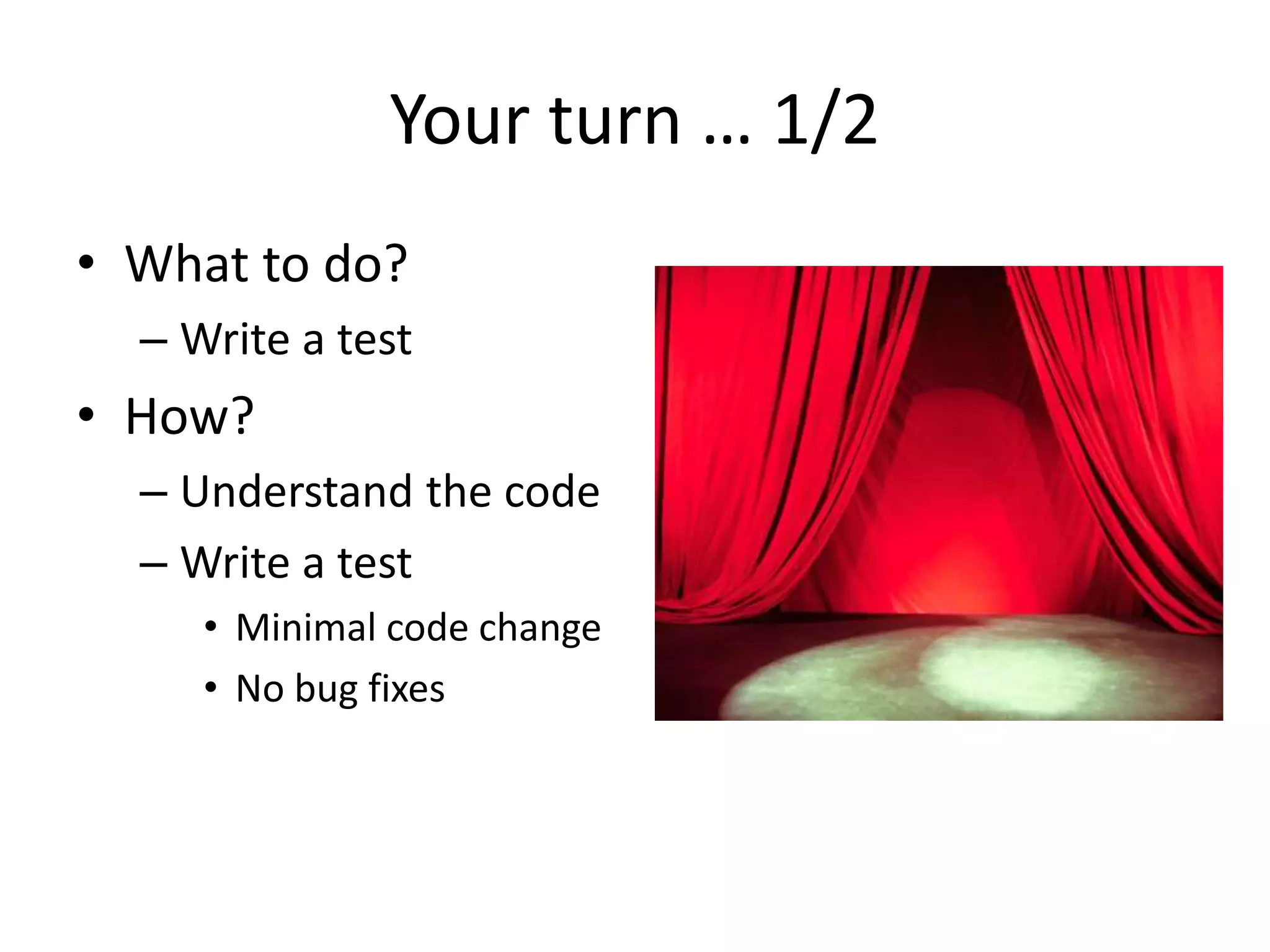 Your turn … 1/2
• What to do?
– Write a test
• How?
– Understand the code
– Write a test
• Minimal code change
• No bug fixes
 