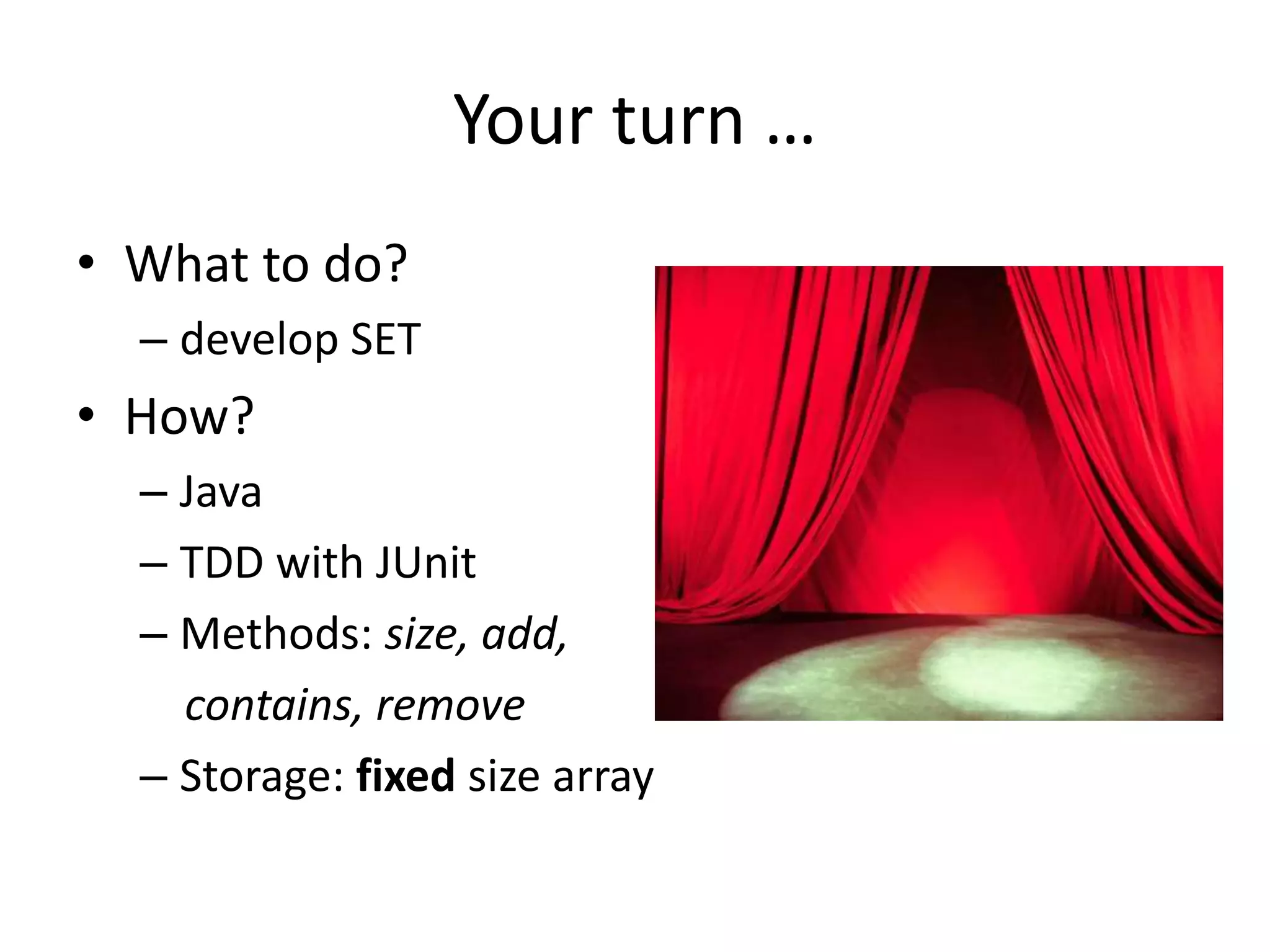 Your turn …
• What to do?
– develop SET
• How?
– Java
– TDD with JUnit
– Methods: size, add,
contains, remove
– Storage: fixed size array
 